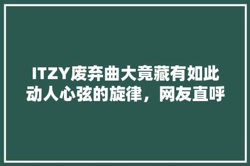 ITZY废弃曲大竟藏有如此动人心弦的旋律，网友直呼过瘾！ 搜狗SEO