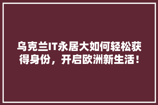 乌克兰IT永居大如何轻松获得身份，开启欧洲新生活！ 神马SEO