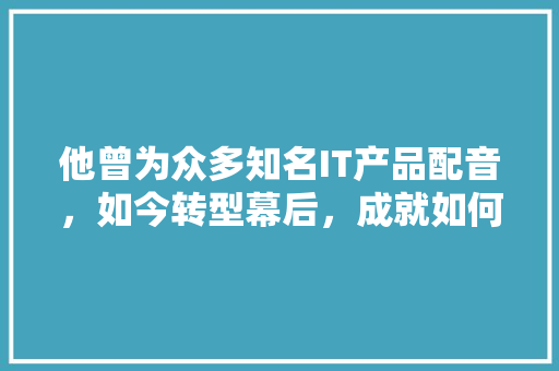 他曾为众多知名IT产品配音，如今转型幕后，成就如何 神马SEO