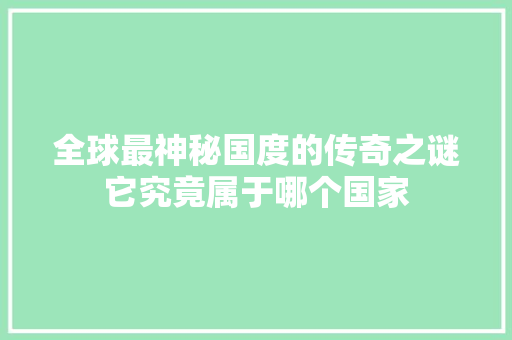 全球最神秘国度的传奇之谜它究竟属于哪个国家 必应SEO