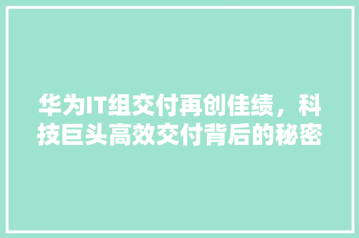 华为IT组交付再创佳绩，科技巨头高效交付背后的秘密！