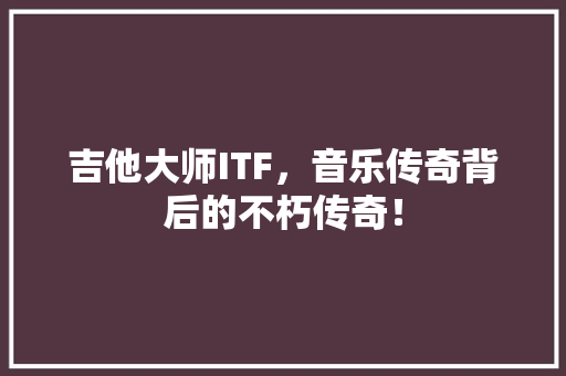 吉他大师ITF，音乐传奇背后的不朽传奇！ 神马SEO
