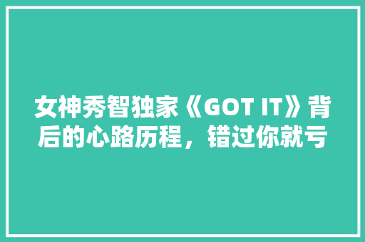 女神秀智独家《GOT IT》背后的心路历程，错过你就亏大了！