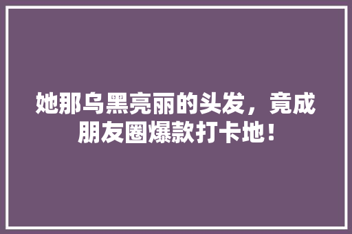 她那乌黑亮丽的头发，竟成朋友圈爆款打卡地！ 搜狗SEO