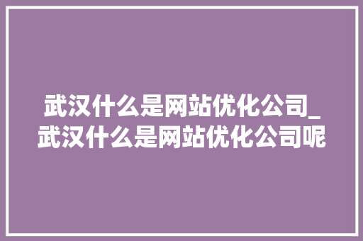 武汉什么是网站优化公司_武汉什么是网站优化公司呢。 武汉什么是网站优化公司_武汉什么是网站优化公司呢。 网站建设公司