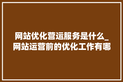 网站优化营运服务是什么_网站运营前的优化工作有哪些。 网站优化营运服务是什么_网站运营前的优化工作有哪些。 SEO关键词