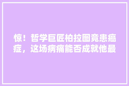 惊！哲学巨匠柏拉图竟患癌症，这场病痛能否成就他最后的辉煌 必应SEO