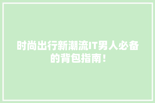 时尚出行新潮流IT男人必备的背包指南！ 神马SEO
