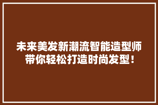 未来美发新潮流智能造型师带你轻松打造时尚发型！ 神马SEO