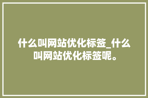什么叫网站优化标签_什么叫网站优化标签呢。 什么叫网站优化标签_什么叫网站优化标签呢。 网站建设公司