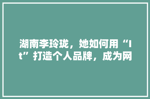 湖南李玲珑，她如何用“It”打造个人品牌，成为网红新势力！ 必应SEO