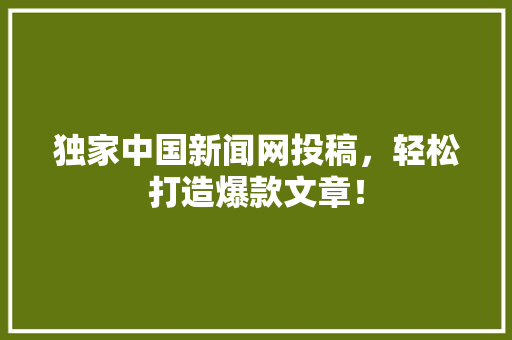 独家中国新闻网投稿，轻松打造爆款文章！ 搜狗SEO