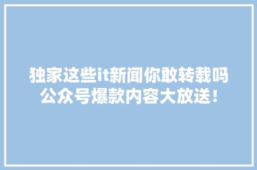 独家这些it新闻你敢转载吗公众号爆款内容大放送！ 神马SEO