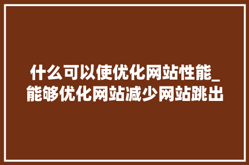 什么可以使优化网站性能_能够优化网站减少网站跳出率的方法有。 什么可以使优化网站性能_能够优化网站减少网站跳出率的方法有。 百度SEO