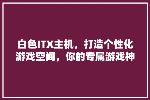 白色ITX主机，打造个性化游戏空间，你的专属游戏神器！ 百度SEO