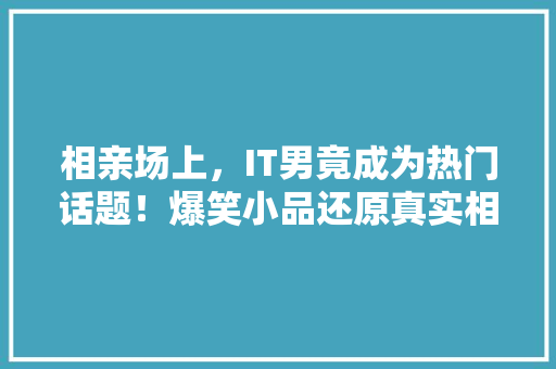 相亲场上，IT男竟成为热门话题！爆笑小品还原真实相亲现场