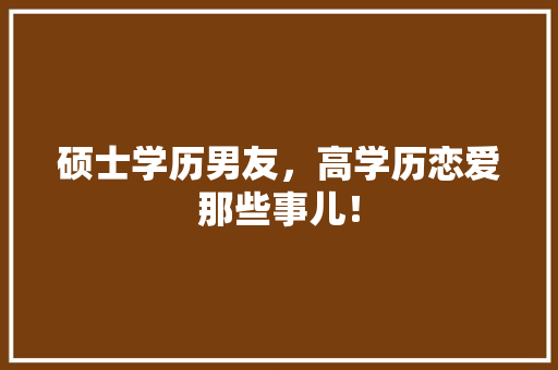 硕士学历男友，高学历恋爱那些事儿！ 神马SEO