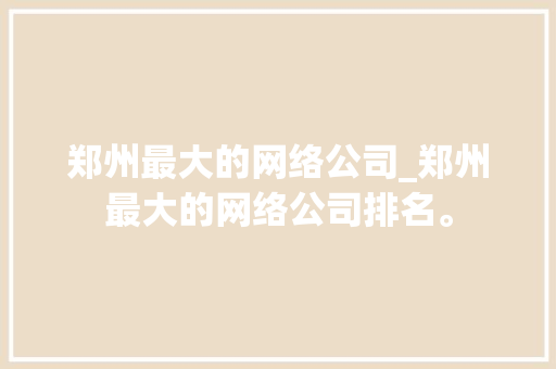 郑州最大的网络公司_郑州最大的网络公司排名。 郑州最大的网络公司_郑州最大的网络公司排名。 网站建设公司