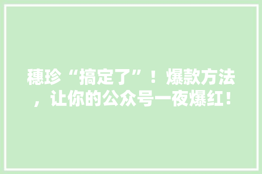 穗珍“搞定了”！爆款方法，让你的公众号一夜爆红！