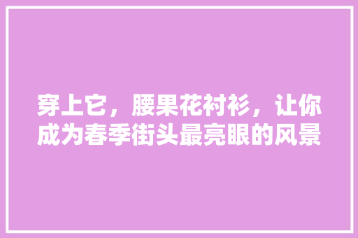 穿上它，腰果花衬衫，让你成为春季街头最亮眼的风景线！ 神马SEO