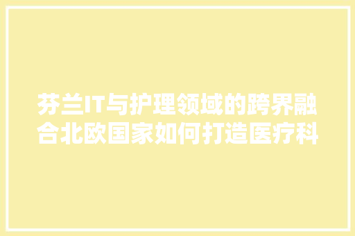芬兰IT与护理领域的跨界融合北欧国家如何打造医疗科技新高地 搜狗SEO