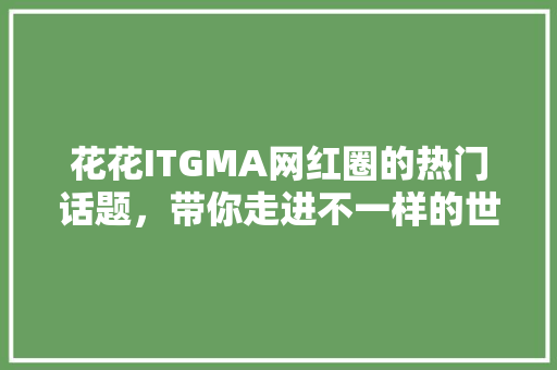 花花ITGMA网红圈的热门话题，带你走进不一样的世界 必应SEO