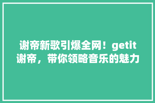 谢帝新歌引爆全网！getit谢帝，带你领略音乐的魅力 SEO关键词