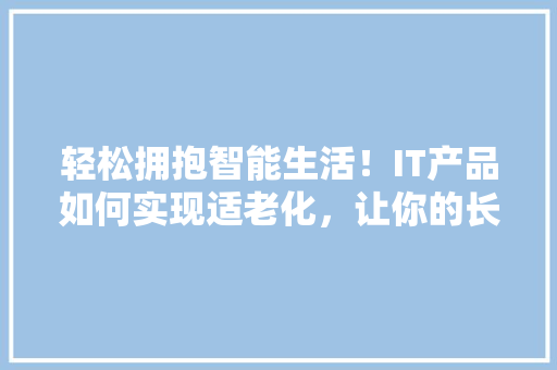 轻松拥抱智能生活！IT产品如何实现适老化，让你的长辈也能轻松上手 网站建设公司