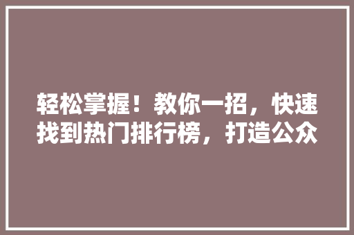 轻松掌握！教你一招，快速找到热门排行榜，打造公众号爆款内容 搜狗SEO