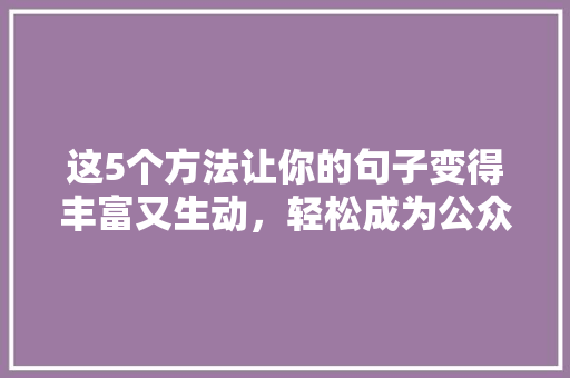 这5个方法让你的句子变得丰富又生动，轻松成为公众号爆款标题 神马SEO