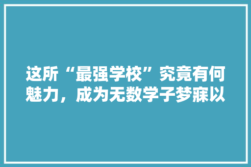 这所“最强学校”究竟有何魅力，成为无数学子梦寐以求的圣地
