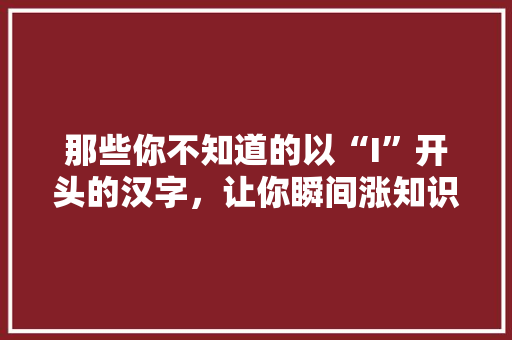 那些你不知道的以“I”开头的汉字，让你瞬间涨知识！
