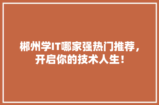 郴州学IT哪家强热门推荐，开启你的技术人生！