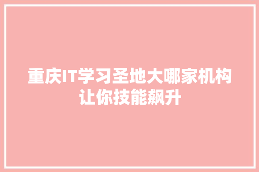 重庆IT学习圣地大哪家机构让你技能飙升