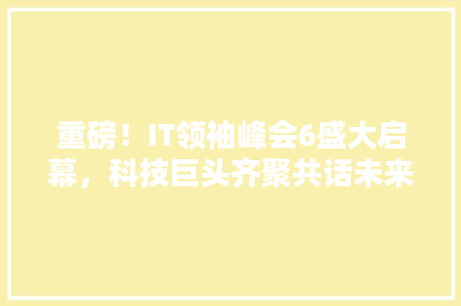 重磅！IT领袖峰会6盛大启幕，科技巨头齐聚共话未来
