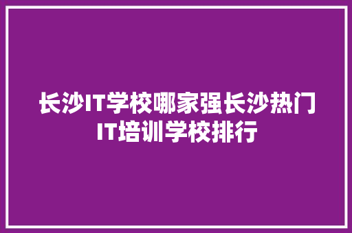 长沙IT学校哪家强长沙热门IT培训学校排行