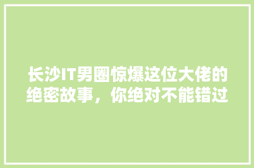 长沙IT男圈惊爆这位大佬的绝密故事，你绝对不能错过！