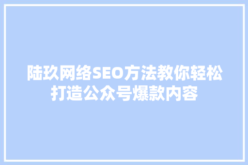 陆玖网络SEO方法教你轻松打造公众号爆款内容