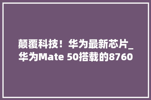 颠覆科技！华为最新芯片_华为Mate 50搭载的8760E芯片，性能突破极限