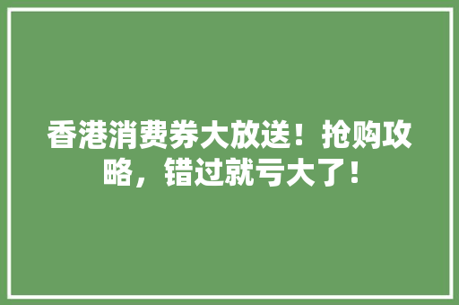香港消费券大放送！抢购攻略，错过就亏大了！