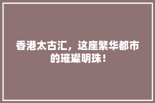 香港太古汇，这座繁华都市的璀璨明珠！