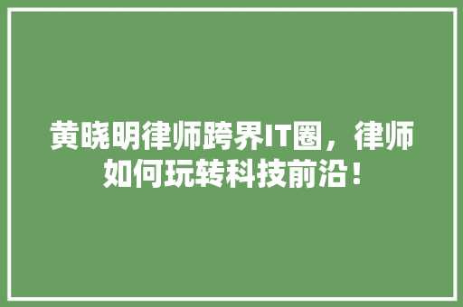 黄晓明律师跨界IT圈，律师如何玩转科技前沿！