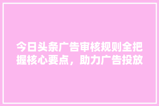今日头条广告审核规则全把握核心要点，助力广告投放