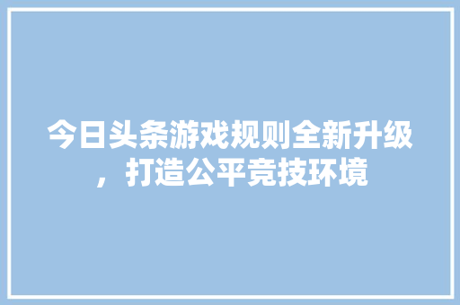今日头条游戏规则全新升级，打造公平竞技环境 网站建设公司