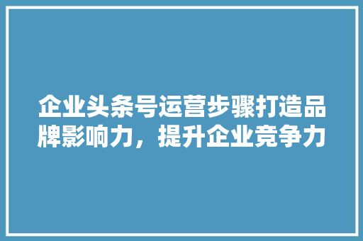 企业头条号运营步骤打造品牌影响力，提升企业竞争力 百度SEO