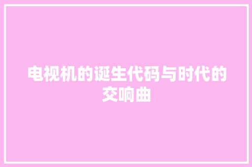 电视机的诞生代码与时代的交响曲 网站建设公司