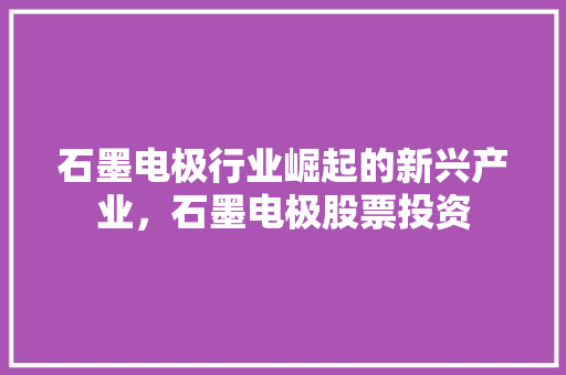 石墨电极行业崛起的新兴产业，石墨电极股票投资 搜狗SEO
