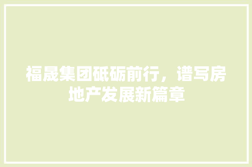 福晟集团砥砺前行，谱写房地产发展新篇章 SEO关键词