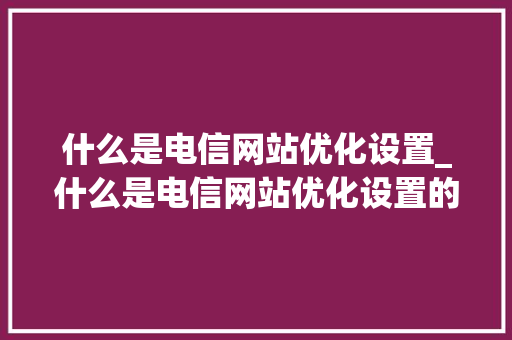 什么是电信网站优化设置_什么是电信网站优化设置的。 什么是电信网站优化设置_什么是电信网站优化设置的。 网站建设公司