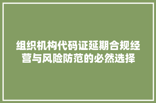 组织机构代码证延期合规经营与风险防范的必然选择 网站建设公司